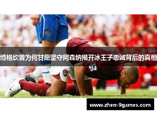 博格坎普为何甘愿坚守阿森纳揭开冰王子忠诚背后的真相