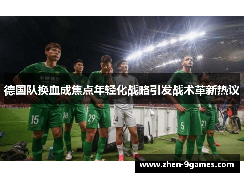 德国队换血成焦点年轻化战略引发战术革新热议