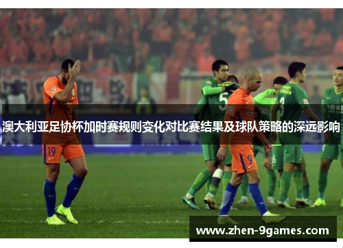 澳大利亚足协杯加时赛规则变化对比赛结果及球队策略的深远影响 澳大利亚足协杯加时赛规则变化对比赛结果及球队策略的深远影响
