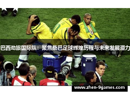 巴西劲旅国际队:聚焦桑巴足球辉煌历程与未来发展潜力 巴西劲旅国际队:聚焦桑巴足球辉煌历程与未来发展潜力