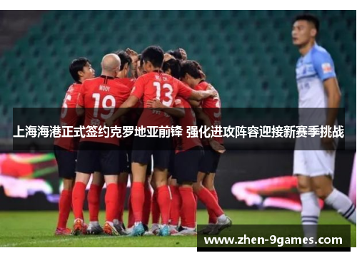 上海海港正式签约克罗地亚前锋 强化进攻阵容迎接新赛季挑战