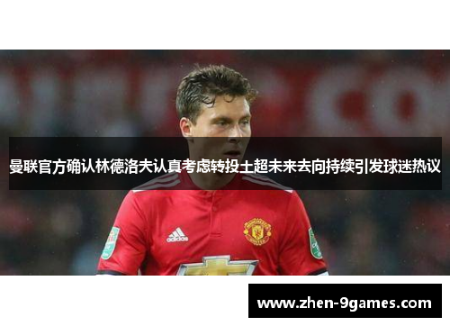 曼联官方确认林德洛夫认真考虑转投土超未来去向持续引发球迷热议 曼联官方确认林德洛夫认真考虑转投土超未来去向持续引发球迷热议