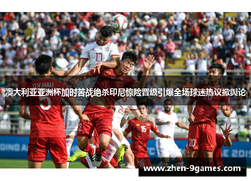 澳大利亚亚洲杯加时苦战绝杀印尼惊险晋级引爆全场球迷热议掀舆论