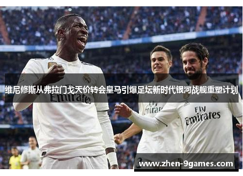 维尼修斯从弗拉门戈天价转会皇马引爆足坛新时代银河战舰重塑计划